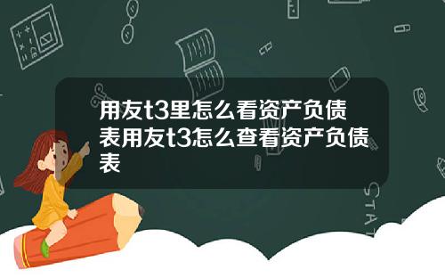 用友t3里怎么看资产负债表用友t3怎么查看资产负债表