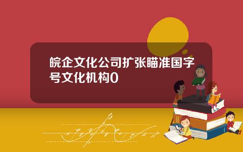 皖企文化公司扩张瞄准国字号文化机构0