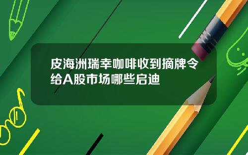 皮海洲瑞幸咖啡收到摘牌令给A股市场哪些启迪