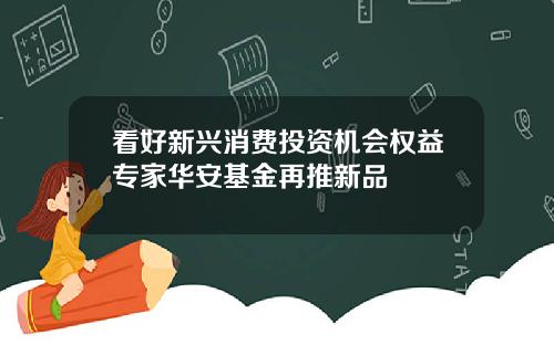 看好新兴消费投资机会权益专家华安基金再推新品