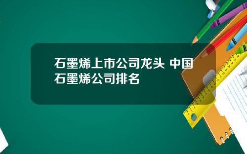 石墨烯上市公司龙头 中国石墨烯公司排名