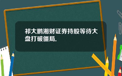 祁大鹏湘财证券持股等待大盘打破僵局.