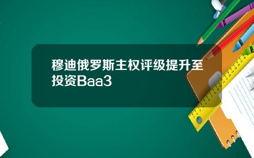 穆迪俄罗斯主权评级提升至投资Baa3