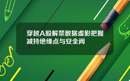 穿越A股解禁数据虚影把握减持绝缘点与安全阀