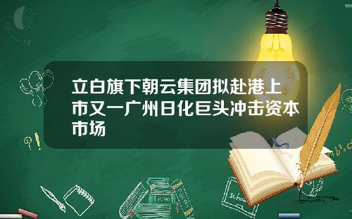 立白旗下朝云集团拟赴港上市又一广州日化巨头冲击资本市场