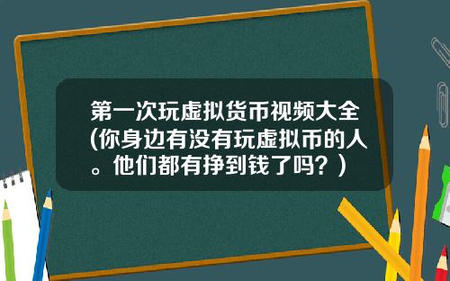 第一次玩虚拟货币视频大全(你身边有没有玩虚拟币的人。他们都有挣到钱了吗？)