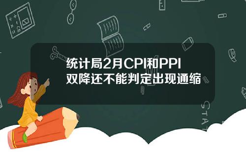 统计局2月CPI和PPI双降还不能判定出现通缩