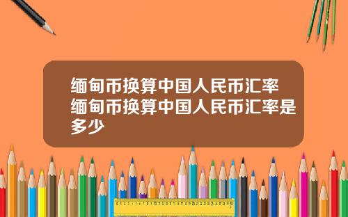 缅甸币换算中国人民币汇率缅甸币换算中国人民币汇率是多少