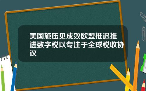 美国施压见成效欧盟推迟推进数字税以专注于全球税收协议