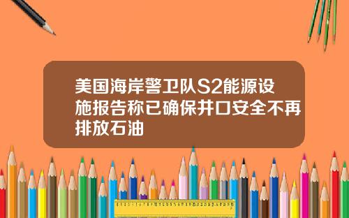 美国海岸警卫队S2能源设施报告称已确保井口安全不再排放石油