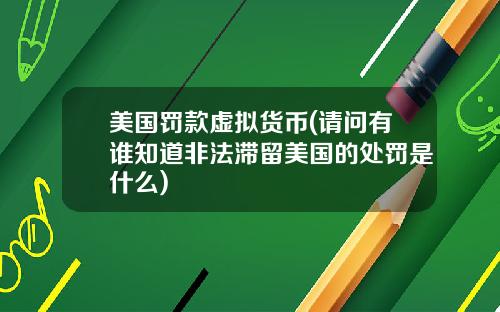 美国罚款虚拟货币(请问有谁知道非法滞留美国的处罚是什么)