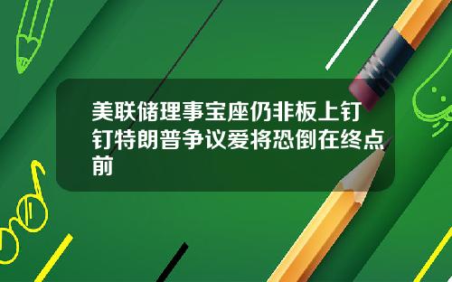 美联储理事宝座仍非板上钉钉特朗普争议爱将恐倒在终点前