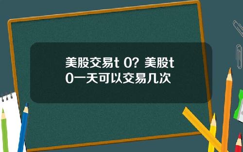 美股交易t 0？美股t+0一天可以交易几次