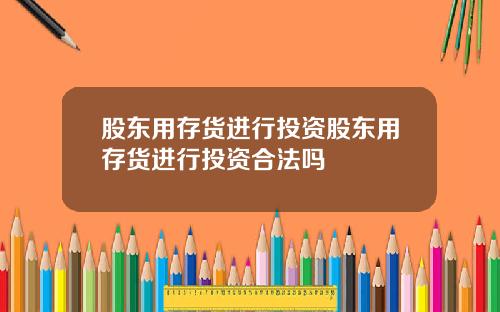 股东用存货进行投资股东用存货进行投资合法吗