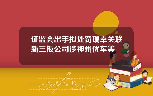 证监会出手拟处罚瑞幸关联新三板公司涉神州优车等