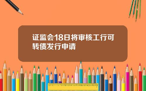 证监会18日将审核工行可转债发行申请