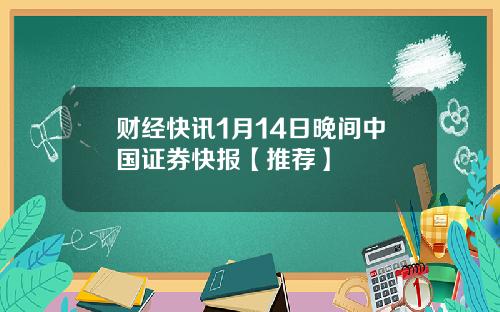 财经快讯1月14日晚间中国证券快报【推荐】