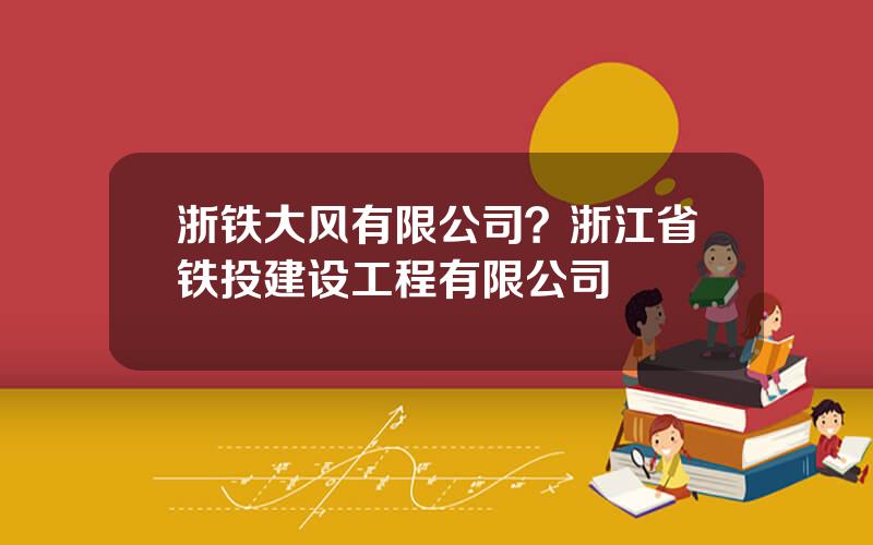 浙铁大风有限公司？浙江省铁投建设工程有限公司