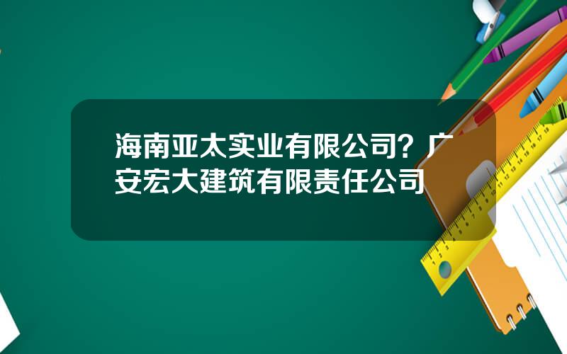 海南亚太实业有限公司？广安宏大建筑有限责任公司