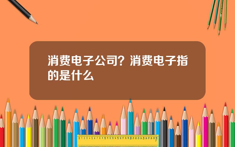 消费电子公司？消费电子指的是什么