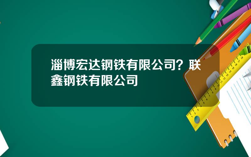 淄博宏达钢铁有限公司？联鑫钢铁有限公司