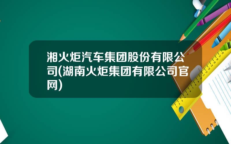 湘火炬汽车集团股份有限公司(湖南火炬集团有限公司官网)