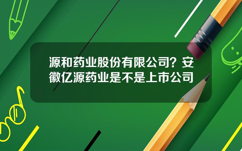 源和药业股份有限公司？安徽亿源药业是不是上市公司