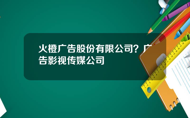 火橙广告股份有限公司？广告影视传媒公司