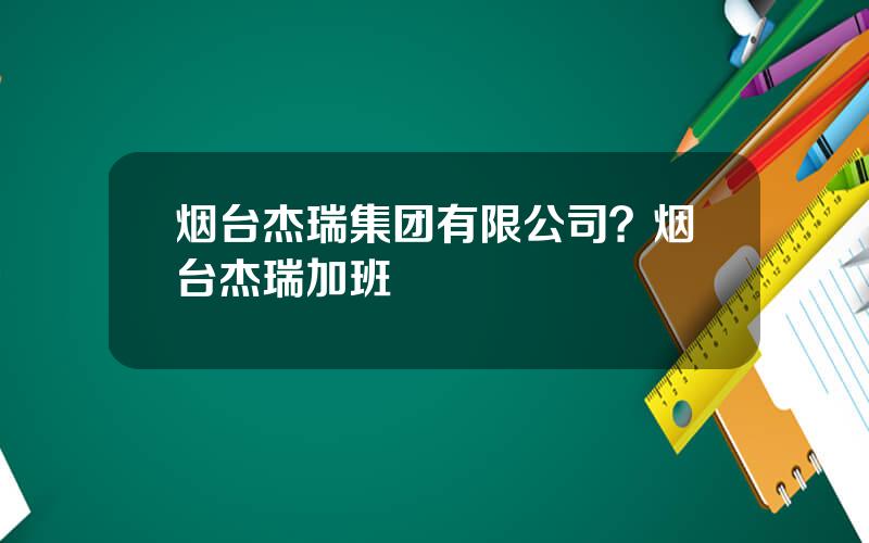 烟台杰瑞集团有限公司？烟台杰瑞加班