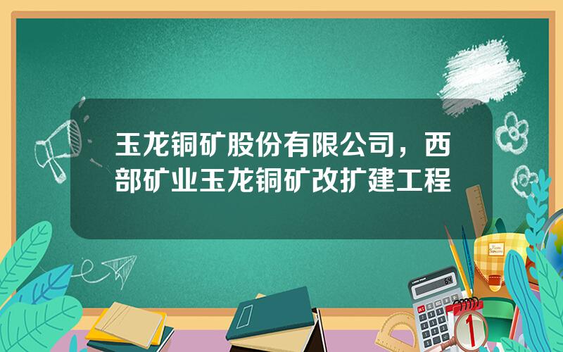 玉龙铜矿股份有限公司，西部矿业玉龙铜矿改扩建工程