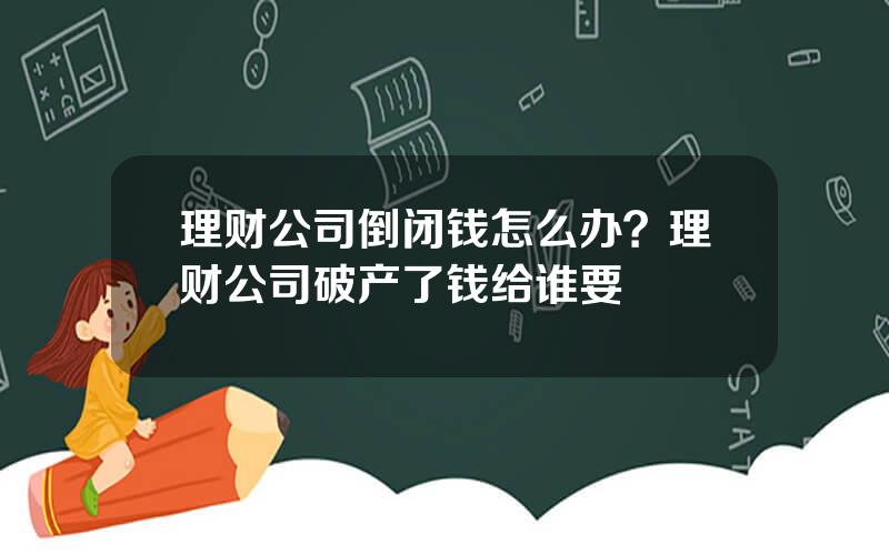 理财公司倒闭钱怎么办？理财公司破产了钱给谁要