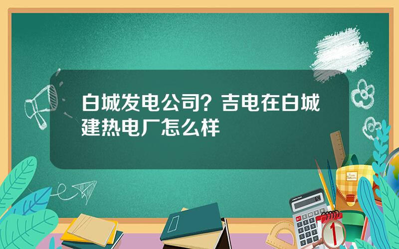 白城发电公司？吉电在白城建热电厂怎么样