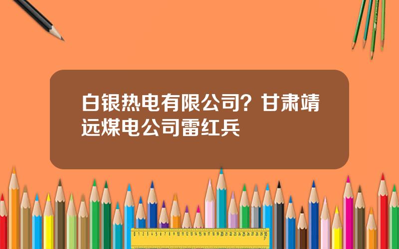 白银热电有限公司？甘肃靖远煤电公司雷红兵