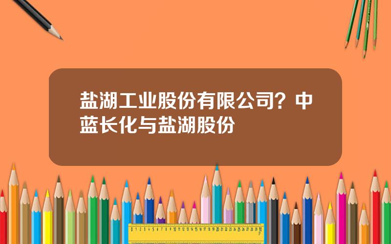 盐湖工业股份有限公司？中蓝长化与盐湖股份