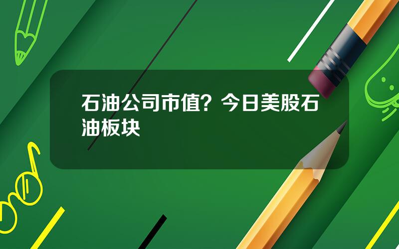 石油公司市值？今日美股石油板块