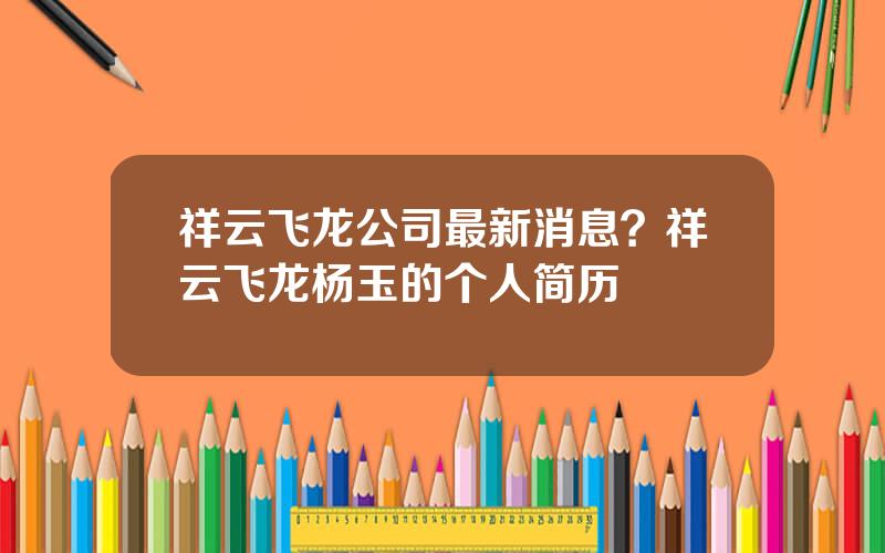 祥云飞龙公司最新消息？祥云飞龙杨玉的个人简历