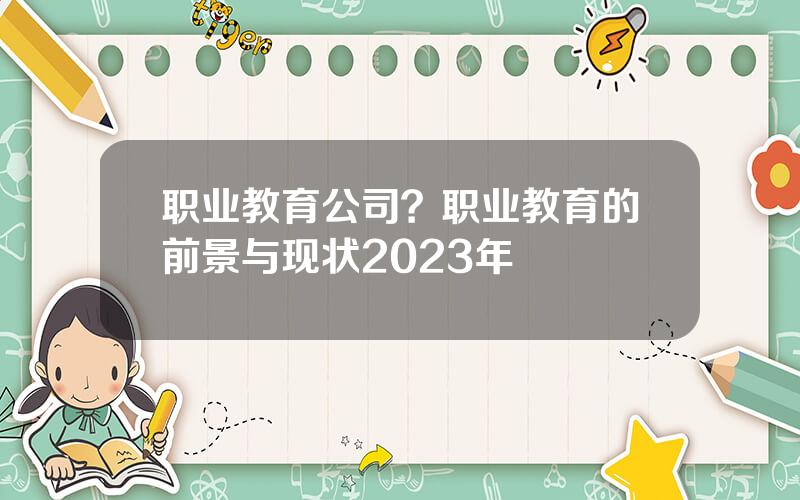 职业教育公司？职业教育的前景与现状2023年