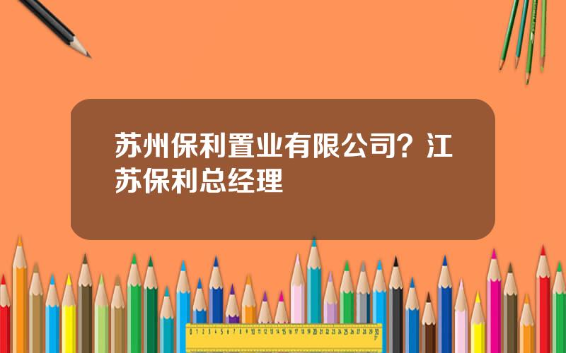 苏州保利置业有限公司？江苏保利总经理