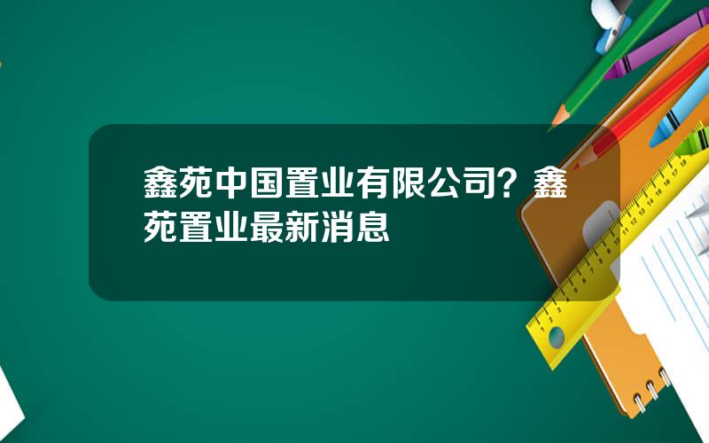 鑫苑中国置业有限公司？鑫苑置业最新消息