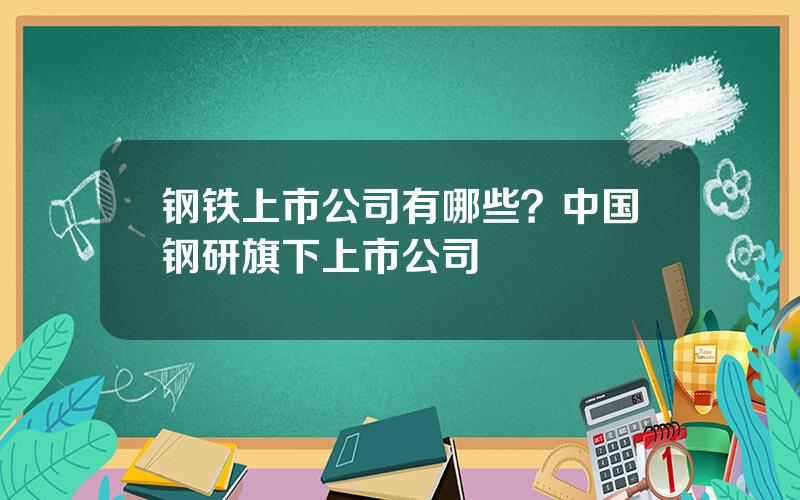 钢铁上市公司有哪些？中国钢研旗下上市公司