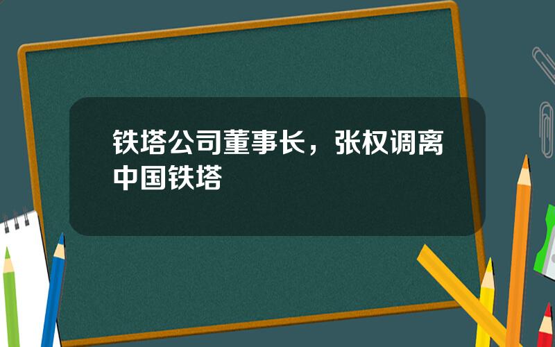 铁塔公司董事长，张权调离中国铁塔